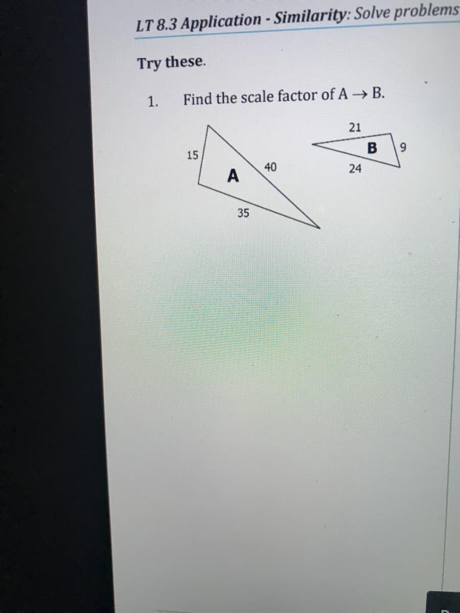 LT 8.3 Application - Similarity: Solve problems
Try these.
1.
Find the scale factor of A B.
21
15
B
A
40
24
35
