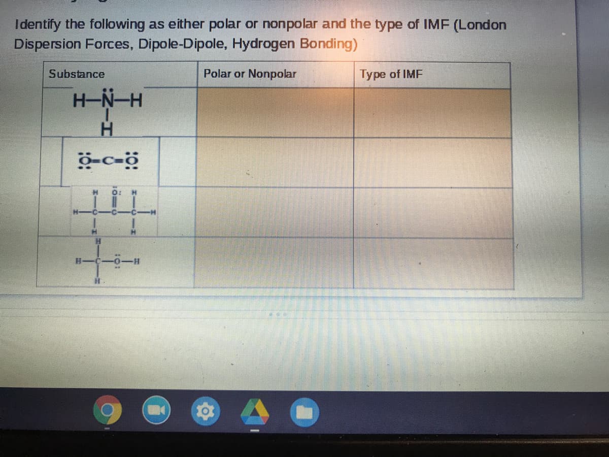 Identify the following as either polar or nonpolar and the type of IMF (London
Dispersion Forces, Dipole-Dipole, Hydrogen Bonding)
Substance
Polar or Nonpolar
Type of IMF
H-N-H
科
0:
科
C-
