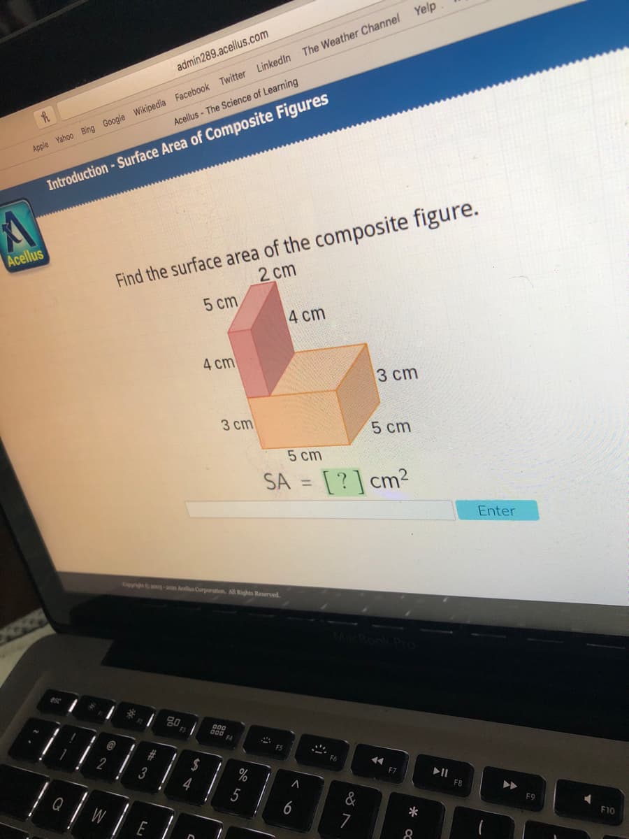 The Weather Channel Yelp
admin289.acellus.com
Acellus - The Science of Learning
Apple Yahoo Bing Google Wikipedia Facebook Twitter LinkedIn
Introduction - Surface Area of Composite Figures
Find the surface area of the composite figure.
2 cm
Acellus
5 cm
4 cm
4 cm
3 ст
3 cm
5 cm
5 cm
SA = [?] cm2
%3D
Enter
Cppi - lus Curparation. All Rights Reserved.
FA
3
%
II
4
F8
&
F9
Q
W
7
*
F10
