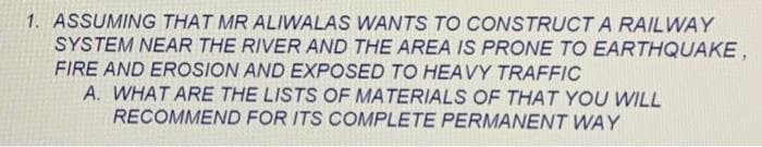 1. ASSUMING THAT MR ALIWALAS WANTS TO CONSTRUCT A RAILWAY
SYSTEM NEAR THE RIVER AND THE AREA IS PRONE TO EARTHQUAKE,
FIRE AND EROSION AND EXPOSED TO HEAVY TRAFFIC
A. WHAT ARE THE LISTS OF MATERIALS OF THAT YOU WILL
RECOMMEND FOR ITS COMPLETE PERMANENT WAY
