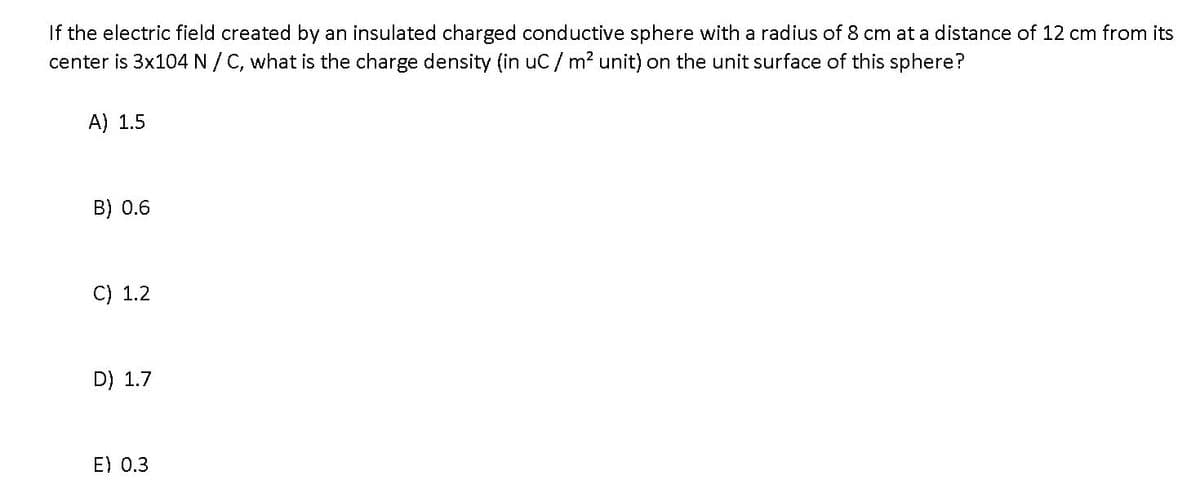 If the electric field created by an insulated charged conductive sphere with a radius of 8 cm at a distance of 12 cm from its
center is 3x104 N/ C, what is the charge density (in uC/ m? unit) on the unit surface of this sphere?
A) 1.5
B) 0.6
C) 1.2
D) 1.7
E) 0.3
