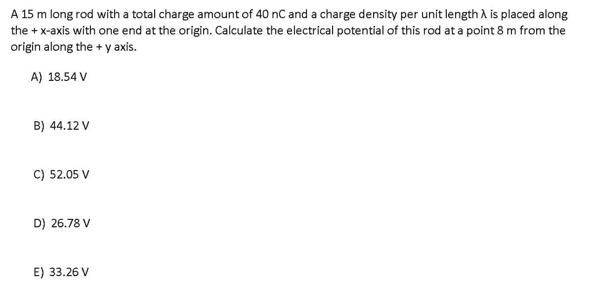 A 15 m long rod with a total charge amount of 40 nC and a charge density per unit length A is placed along
the + x-axis with one end at the origin. Calculate the electrical potential of this rod at a point 8 m from the
origin along the + y axis.
A) 18.54 V
B) 44.12 V
C) 52.05 V
D) 26.78 V
E) 33.26 V
