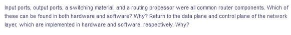 Input ports, output ports, a switching material, and a routing processor were all common router components. Which of
these can be found in both hardware and software? Why? Return to the data plane and control plane of the network
layer, which are implemented in hardware and software, respectively. Why?
