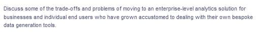 Discuss some of the trade-offs and problems of moving to an enterprise-level analytics solution for
businesses and individual end users who have grown accustomed to dealing with their own bespoke
data generation tools.
