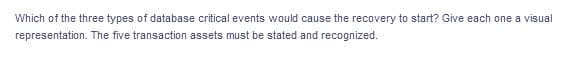 Which of the three types of database critical events would cause the recovery to start? Give each one a visual
representation. The five transaction assets must be stated and recognized.
