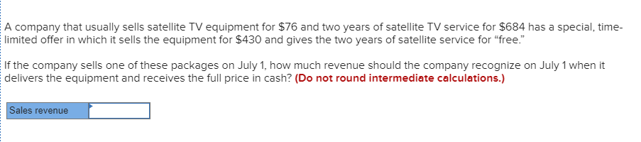 A company that usually sells satellite TV equipment for $76 and two years of satellite TV service for $684 has a special, time-
limited offer in which it sells the equipment for $430 and gives the two years of satellite service for "free."
If the company sells one of these packages on July 1, how much revenue should the company recognize on July 1 when it
delivers the equipment and receives the full price in cash? (Do not round intermediate calculations.)
Sales revenue