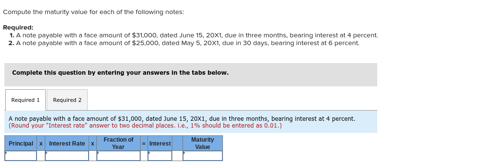 Compute the maturity value for each of the following notes:
Required:
1. A note payable with a face amount of $31,000, dated June 15, 20X1, due in three months, bearing interest at 4 percent.
2. A note payable with a face amount of $25,000, dated May 5, 20X1, due in 30 days, bearing interest at 6 percent.
Complete this question by entering your answers in the tabs below.
Required 1
Required 2
A note payable with a face amount of $31,000, dated June 15, 20X1, due in three months, bearing interest at 4 percent.
(Round your "Interest rate" answer to two decimal places. i.e., 1% should be entered as 0.01.)
Fraction of
Principal x Interest Rate x
Interest
Year
Maturity
Value