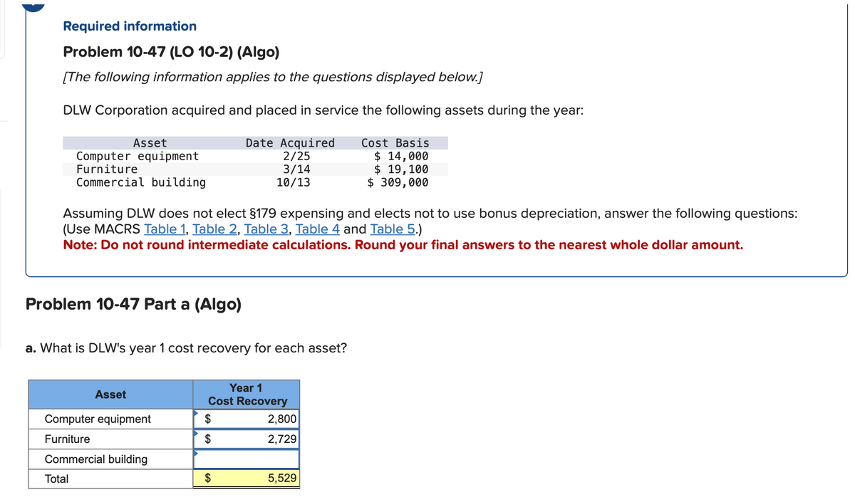 Required information
Problem 10-47 (LO 10-2) (Algo)
[The following information applies to the questions displayed below.]
DLW Corporation acquired and placed in service the following assets during the year:
Asset
Computer equipment
Date Acquired
2/25
Cost Basis
$ 14,000
Furniture
Commercial building
3/14
10/13
$ 19,100
$ 309,000
Assuming DLW does not elect §179 expensing and elects not to use bonus depreciation, answer the following questions:
(Use MACRS Table 1, Table 2, Table 3, Table 4 and Table 5.)
Note: Do not round intermediate calculations. Round your final answers to the nearest whole dollar amount.
Problem 10-47 Part a (Algo)
a. What is DLW's year 1 cost recovery for each asset?
Year 1
Asset
Cost Recovery
Computer equipment
$
2,800
Furniture
$
2,729
Commercial building
Total
EA
5,529