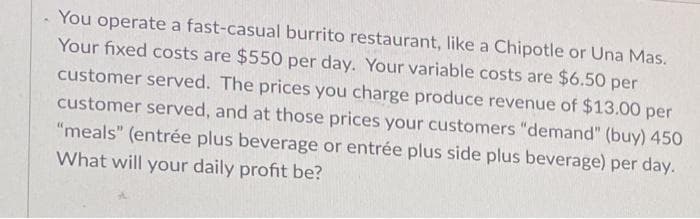 You operate a fast-casual burrito restaurant, like a Chipotle or Una Mas.
Your fixed costs are $550 per day. Your variable costs are $6.50 per
customer served. The prices you charge produce revenue of $13.00 per
customer served, and at those prices your customers "demand" (buy) 450
"meals" (entrée plus beverage or entrée plus side plus beverage) per day.
What will your daily profit be?
