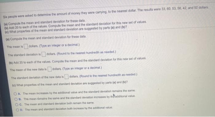 Six people were asked to determine the amount of money they were carrying, to the nearest dollar. The results were 33, 60, 53, 56, 42, and 50 dollars.
(a) Compute the mean and standard deviation for these data.
(b) Add 20 to each of the values. Compute the mean and the standard deviation for this new set of values.
(c) What properties of the mean and standard deviation are suggested by parts (a) and (b)?
(a) Compute the mean and standard deviation for these data.
The mean is dollars. (Type an integer or a decimal.)
The standard deviation isdollars. (Round to the nearest hundredth as needed.)
(b) Add 20 to each of the values. Compute the mean and the standard deviation for this new set of values.
The mean of the new data is dollars. (Type an integer or a decimal.)
The standard deviation of the new data isdollars. (Round to the nearest hundredth as needed.)
(c) What properties of the mean and standard deviation are suggested by parts (a) and (b)?
OA. The mean increases by the additional value and the standard deviation remains the same.
O B. The mean remains the same and the standard deviation increases by the additional value.
O C. The mean and standard deviation both remain the same.
OD. The mean and standard deviation both increase by the additional value.
