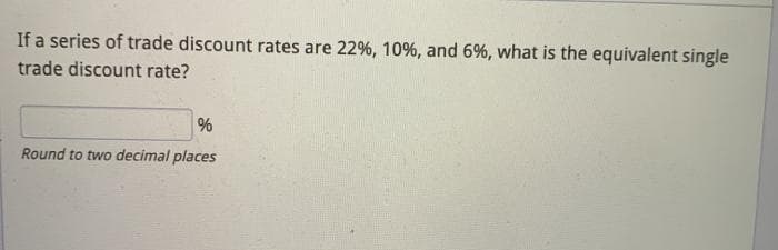 If a series of trade discount rates are 22%, 10%, and 6%, what is the equivalent single
trade discount rate?
Round to two decimal places
