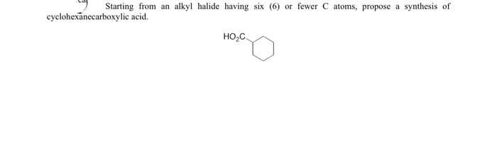 Starting from an alkyl halide having six (6)
cyclohexanecarboxylic acid.
HO₂C.
or fewer C atoms, propose a synthesis of