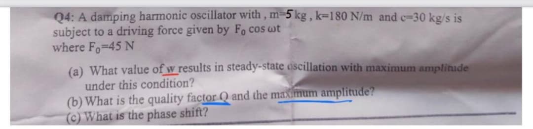 04: A damping harmonic oscillator with, m-5 kg, k-180 N/m and c=30 kg/s is
subject to a driving force given by Fo cos wt
where Fo-45 N
(a) What value of w results in steady-state oscillation with maximum amplitude
under this condition?
(b) What is the quality factor Q and the maximum amplitude?
(c) What is the phase shift?
