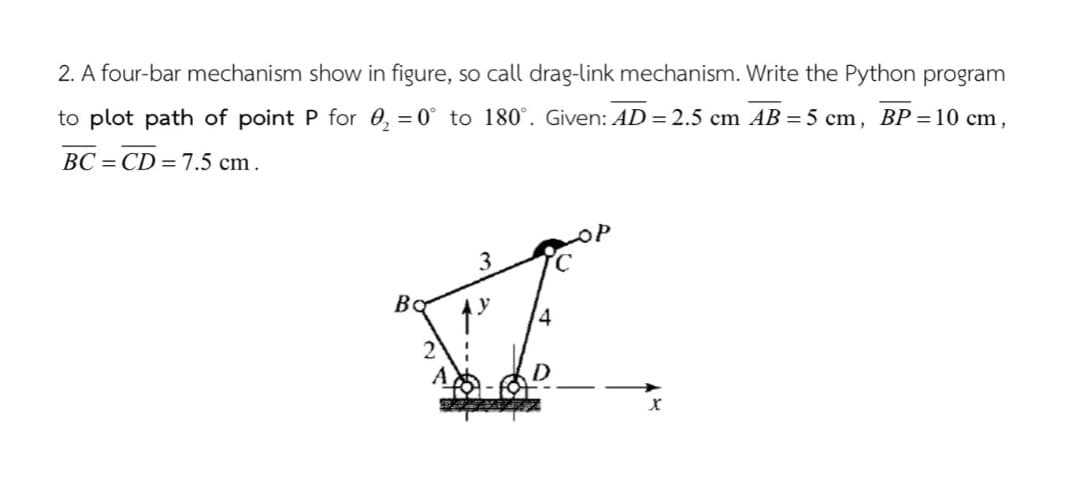 2. A four-bar mechanism show in figure, so call drag-link mechanism. Write the Python program
to plot path of point P for 0, = 0° to 180°. Given: AD= 2.5 cm AB = 5 cm, BP = 10 cm,
BC = CD = 7.5 cm.
3
Bo
