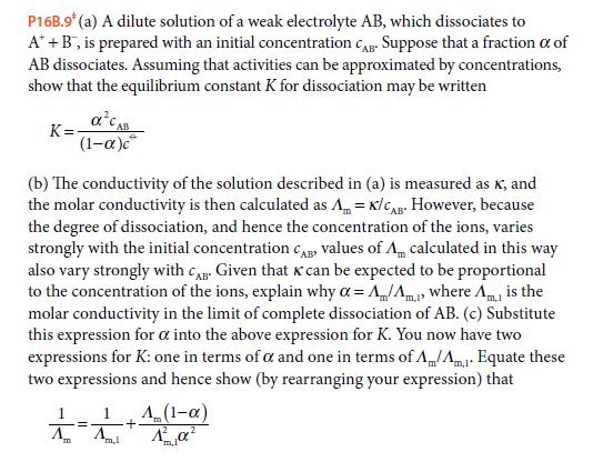 P16B.9* (a) A dilute solution of a weak electrolyte AB, which dissociates to
A* +B, is prepared with an initial concentration c. Suppose that a fraction a of
AB dissociates. Assuming that activities can be approximated by concentrations,
show that the equilibrium constant K for dissociation may be written
a'cA
K=-
AB
(1-a)c
(b) The conductivity of the solution described in (a) is measured as K, and
the molar conductivity is then calculated as A = x/CAg. However, because
the degree of dissociation, and hence the concentration of the ions, varies
strongly with the initial concentration cAB» values of A calculated in this way
also vary strongly with cA. Given that K can be expected to be proportional
to the concentration of the ions, explain why a = AIAm where Am, is the
molar conductivity in the limit of complete dissociation of AB. (c) Substitute
this expression for a into the above expression for K. You now have two
expressions for K: one in terms of a and one in terms of A/Am1- Equate these
two expressions and hence show (by rearranging your expression) that
*m,l
1
A_(1-a)
1
!!
m
'm,l
