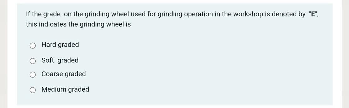 If the grade on the grinding wheel used for grinding operation in the workshop is denoted by "E",
this indicates the grinding wheel is
Hard graded
Soft graded
Coarse graded
Medium graded
