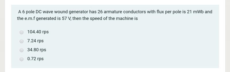 A 6 pole DC wave wound generator has 26 armature conductors with flux per pole is 21 mWb and
the e.m.f generated is 57 V, then the speed of the machine is
104.40 rps
7.24 rps
34.80 rps
0.72 rps
