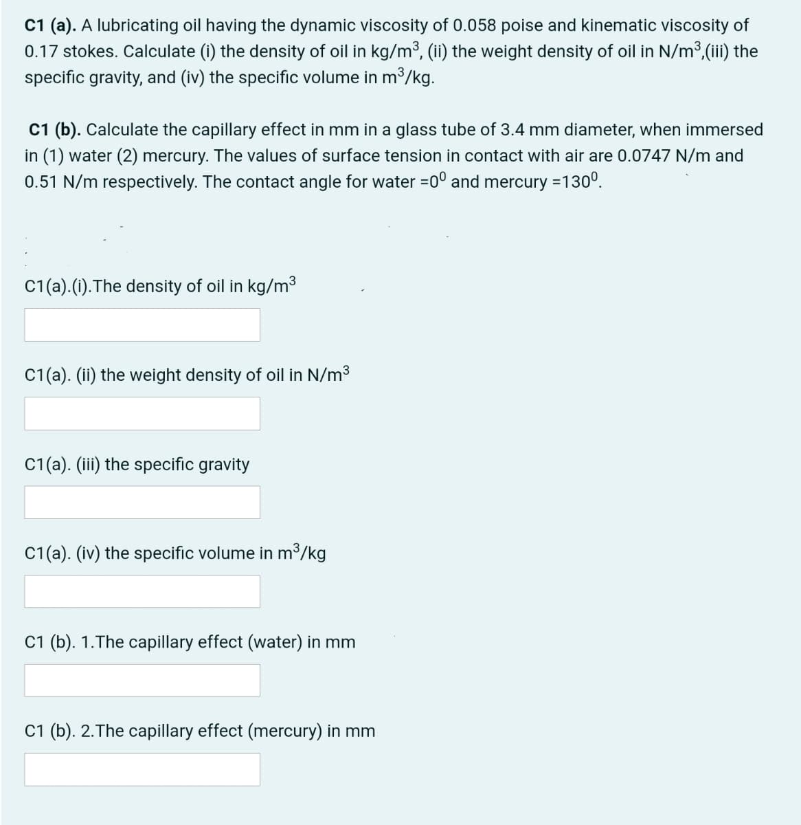 C1 (a). A lubricating oil having the dynamic viscosity of 0.058 poise and kinematic viscosity of
0.17 stokes. Calculate (i) the density of oil in kg/m³, (ii) the weight density of oil in N/m³,(iii) the
specific gravity, and (iv) the specific volume in m³/kg.
C1 (b). Calculate the capillary effect
in (1) water (2) mercury. The values of surface tension in contact with air are 0.0747 N/m and
0.51 N/m respectively. The contact angle for water =0° and mercury =130°.
mm in a glass tube of 3.4 mm diameter, when immersed
C1(a).(1).The density of oil in kg/m³
C1(a). (ii) the weight density of oil in N/m3
C1(a). (iii) the specific gravity
C1(a). (iv) the specific volume in m³/kg
C1 (b). 1.The capillary effect (water) in mm
C1 (b). 2.The capillary effect (mercury) in mm
