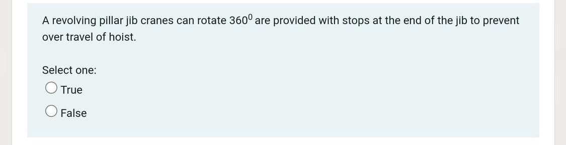 A revolving pillar jib cranes can rotate 360° are provided with stops at the end of the jib to prevent
over travel of hoist.
Select one:
True
False
