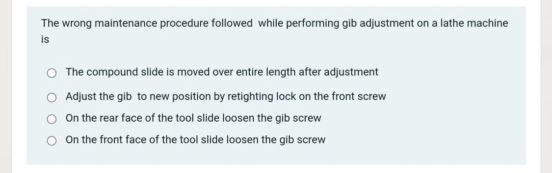 The wrong maintenance procedure followed while performing gib adjustment on a lathe machine
is
O The compound slide is moved over entire length after adjustment
O Adjust the gib to new position by retighting lock on the front screw
On the rear face of the tool slide loosen the gib screw
On the front face of the tool slide loosen the gib screw
