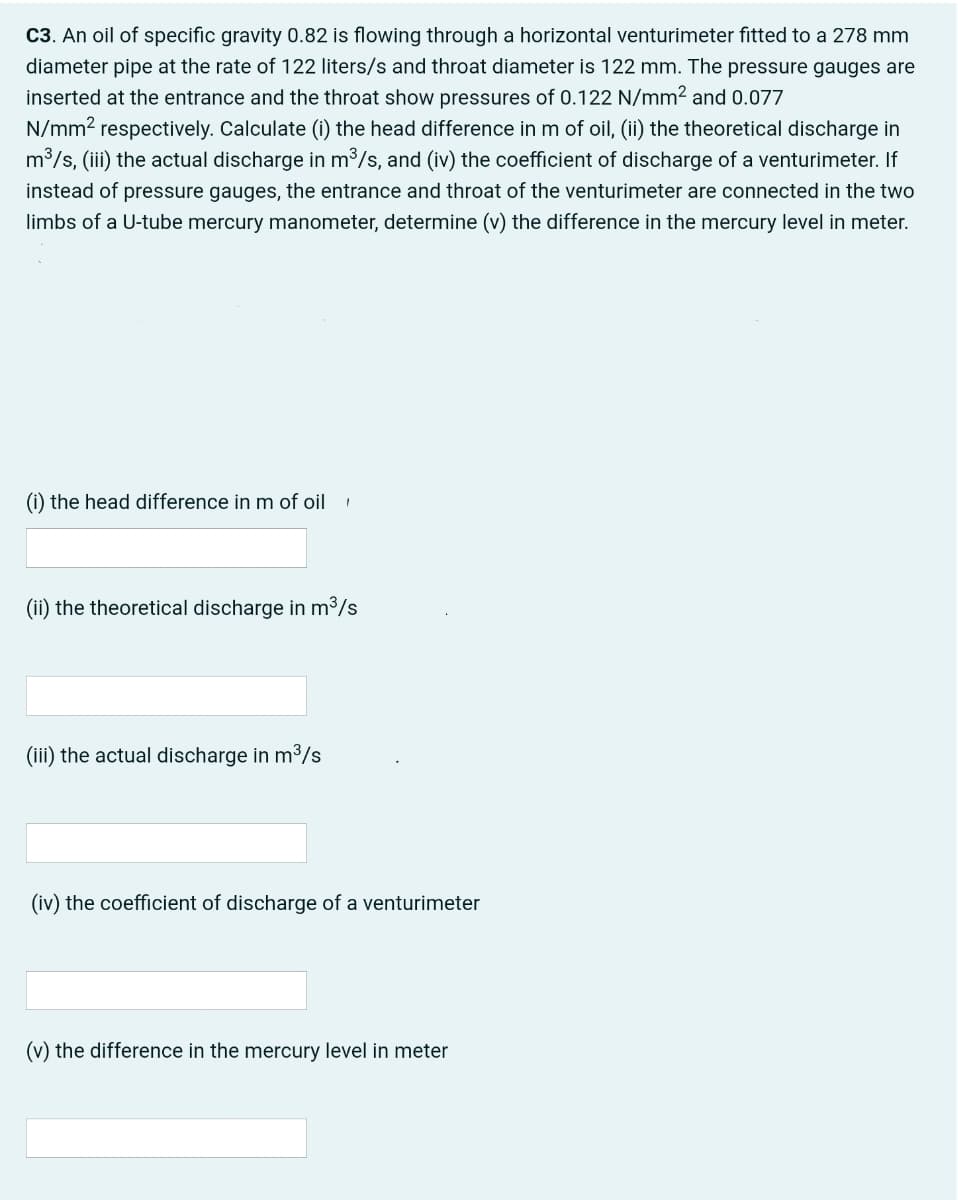 C3. An oil of specific gravity 0.82 is flowing through a horizontal venturimeter fitted to a 278 mm
diameter pipe at the rate of 122 liters/s and throat diameter is 122 mm. The pressure gauges are
inserted at the entrance and the throat show pressures of 0.122 N/mm2 and 0.077
N/mm2 respectively. Calculate (i) the head difference in m of oil, (ii) the theoretical discharge in
m3/s, (iii) the actual discharge in m³/s, and (iv) the coefficient of discharge of a venturimeter. If
instead of pressure gauges, the entrance and throat of the venturimeter are connected in the two
limbs of a U-tube mercury manometer, determine (v) the difference in the mercury level in meter.
(i) the head difference in m of oil
(ii) the theoretical discharge in m³/s
(iii) the actual discharge in m3/s
(iv) the coefficient of discharge of a venturimeter
(v) the difference in the mercury level in meter
