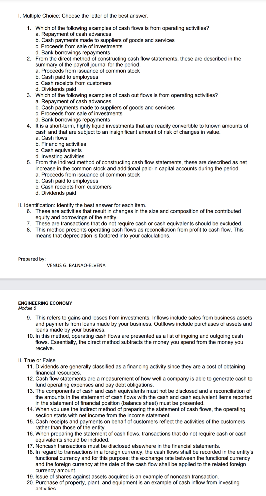 I. Multiple Choice: Choose the letter of the best answer.
1. Which of the following examples of cash flows is from operating activities?
a. Repayment of cash advances
b. Cash payments made to suppliers of goods and services
c. Proceeds from sale of investments
d. Bank borrowings repayments
2. From the direct method of constructing cash flow statements, these are described in the
summary of the payroll journal for the period.
a. Proceeds from issuance of common stock
b. Cash paid to employees
c. Cash receipts from customers
d. Dividends paid
3. Which of the following examples of cash out flows is from operating activities?
a. Repayment of cash advances
b. Cash payments made to suppliers of goods and services
c. Proceeds from sale of investments
d. Bank borrowings repayments
4. It is a short-term, highly liquid investments that are readily convertible to known amounts of
cash and that are subject to an insignificant amount of risk of changes in value.
a. Cash flows
b. Financing activities
c. Cash equivalents
d. Investing activities
5. From the indirect method of constructing cash flow statements, these are described as net
increase in the common stock and additional paid-in capital accounts during the period.
a. Proceeds from issuance of common stock
b. Cash paid to employees
c. Cash receipts from customers
d. Dividends paid
II. Identification: Identify the best answer for each item.
6. These are activities that result in changes in the size and composition of the contributed
equity and borrowings of the entity.
7. These are transactions that do not require cash or cash equivalents should be excluded.
8. This method presents operating cash flows as reconciliation from profit to cash flow. This
means that depreciation is factored into your calculations.
Prepared by:
VENUS G. BALNAO-ELVEÑA
ENGINEERING ECONOMY
Module 5
9. This refers to gains and losses from investments. Inflows include sales from business assets
and payments from loans made by your business. Outflows include purchases of assets and
loans made by your business.
10. In this method, operating cash flows are presented as a list of ingoing and outgoing cash
flows. Essentially, the direct method subtracts the money you spend from the money you
receive.
II. True or False
11. Dividends are generally classified as a financing activity since they are a cost of obtaining
financial resources.
12. Cash flow statements are a measurement of how well a company is able to generate cash to
fund operating expenses and pay debt obligations.
13. The components of cash and cash equivalents must not be disclosed and a reconciliation of
the amounts in the statement of cash flows with the cash and cash equivalent items reported
in the statement of financial position (balance sheet) must be presented.
14. When you use the indirect method of preparing the statement of cash flows, the operating
section starts with net income from the income statement.
15. Cash receipts and payments on behalf of customers reflect the activities of the customers
rather than those of the entity.
16. When preparing the statement of cash flows, transactions that do not require cash or cash
equivalents should be included.
17. Noncash transactions must be disclosed elsewhere in the financial statements.
18. In regard to transactions in a foreign currency, the cash flows shall be recorded in the entity's
functional currency and for this purpose; the exchange rate between the functional currency
and the foreign currency at the date of the cash flow shall be applied to the related foreign
currency amount.
19. Issue of shares against assets acquired is an example of noncash transaction.
20. Purchase of property, plant, and equipment is an example of cash inflow from investing
activities.
