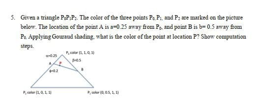 5. Given a triangle PoP:P₂. The color of the three points Po. P₁, and P2 are marked on the picture
below. The location of the point A is a=0.25 away from Po, and point B is b= 0.5 away from
Po. Applying Gouraud shading, what is the color of the point at location P? Show computation
steps.
0.25
A
-0.2
P, color (1, 0, 1, 1)
P
P, color (1, 1, 0, 1)
B-0.5
B
P, color(0, 0.5, 1, 1)