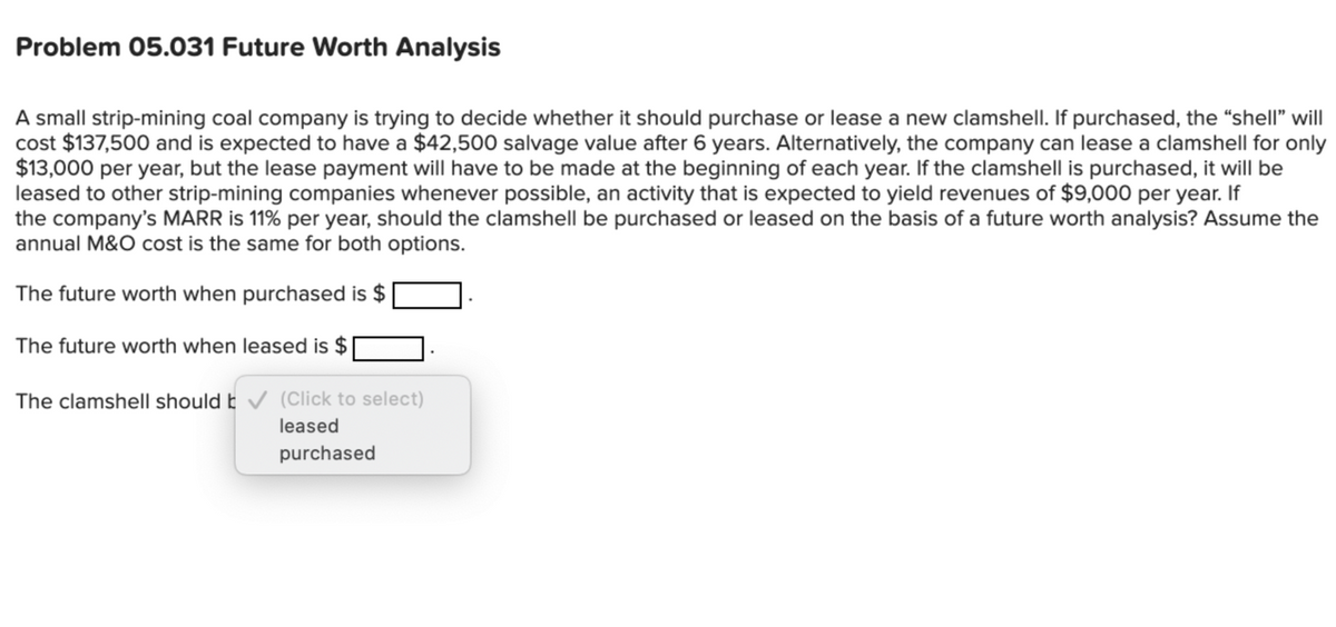 Problem 05.031 Future Worth Analysis
A small strip-mining coal company is trying to decide whether it should purchase or lease a new clamshell. If purchased, the "shell" will
cost $137,500 and is expected to have a $42,500 salvage value after 6 years. Alternatively, the company can lease a clamshell for only
$13,000 per year, but the lease payment will have to be made at the beginning of each year. If the clamshell is purchased, it will be
leased to other strip-mining companies whenever possible, an activity that is expected to yield revenues of $9,000 per year. If
the company's MARR is 11% per year, should the clamshell be purchased or leased on the basis of a future worth analysis? Assume the
annual M&O cost is the same for both options.
The future worth when purchased is $
The future worth when leased is $
The clamshell should b✓ (Click to select)
leased
purchased