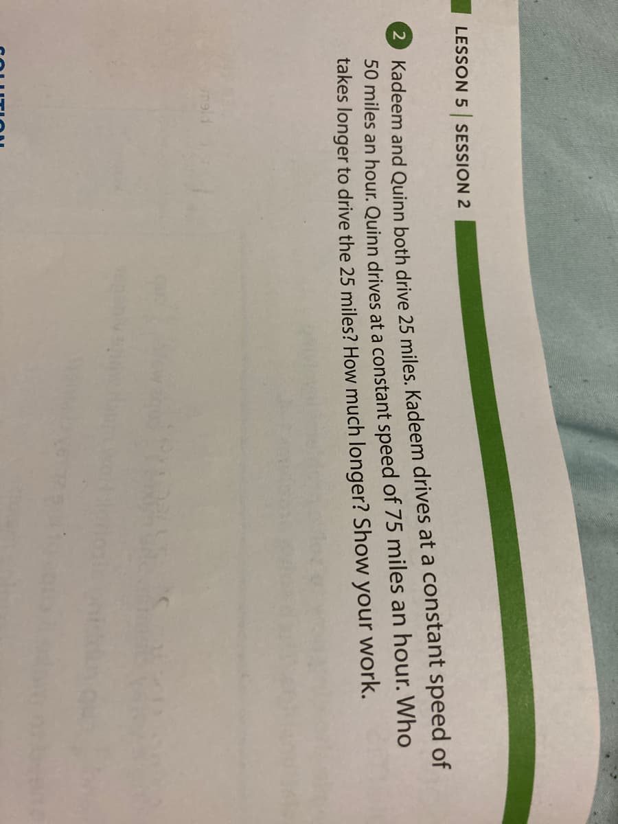 LESSON 5 SESSION 2
2 Kadeem and Quinn both drive 25 miles. Kadeem drives at a constant speed of
50 miles an hour. Quinn drives at a constant speed of 75 miles an hour. Who
takes longer to drive the 25 miles? How much longer? Show
your
work.
