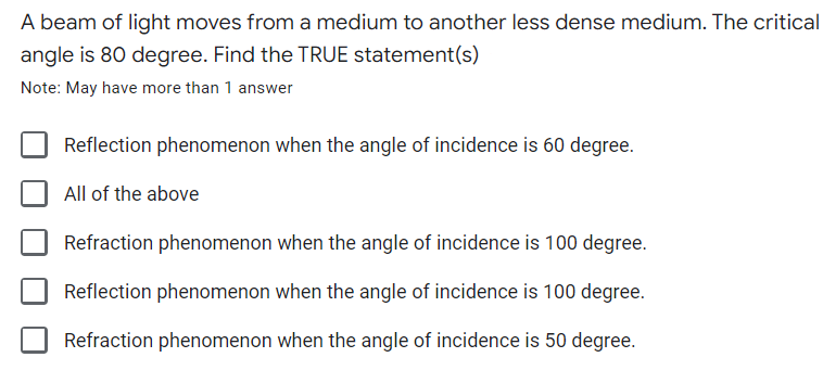 A beam of light moves from a medium to another less dense medium. The critical
angle is 80 degree. Find the TRUE statement(s)
Note: May have more than 1 answer
Reflection phenomenon when the angle of incidence is 60 degree.
All of the above
Refraction phenomenon when the angle of incidence is 100 degree.
Reflection phenomenon when the angle of incidence is 100 degree.
Refraction phenomenon when the angle of incidence is 50 degree.
