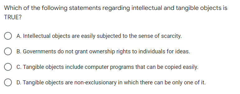 Which of the following statements regarding intellectual and tangible objects is
TRUE?
A. Intellectual objects are easily subjected to the sense of scarcity.
B. Governments do not grant ownership rights to individuals for ideas.
C. Tangible objects include computer programs that can be copied easily.
D. Tangible objects are non-exclusionary in which there can be only one of it.
