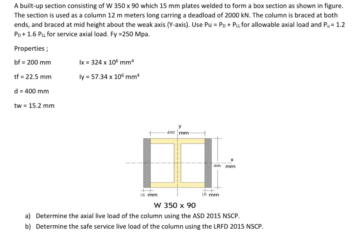 A built-up section consisting of W 350 x 90 which 15 mm plates welded to form a box section as shown in figure.
The section is used as a column 12 m meters long carring a deadload of 2000 kN. The column is braced at both
ends, and braced at mid height about the weak axis (Y-axis). Use Pu = PD + PLL for allowable axial load and Pu = 1.2
PD+ 1.6 Pu for service axial load. Fy =250 Mpa.
Properties ;
bf = 200 mm
Ix = 324 x 106 mmª
tf = 22.5 mm
ly = 57.34 x 106 mm4
d = 400 mm
tw = 15.2 mm
200 mm
400 mm
++
I5 mm
15 mm
W 350 x 90
a) Determine the axial live load of the column using the ASD 2015 NSCP.
b) Determine the safe service live load of the column using the LRFD 2015 NSCP.
