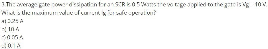 3.The average gate power dissipation for an SCR is 0.5 Watts the voltage applied to the gate is Vg = 10 V.
What is the maximum value of current lg for safe operation?
a) 0.25 A
b) 10 A
c) 0.05 A
d) 0.1 A