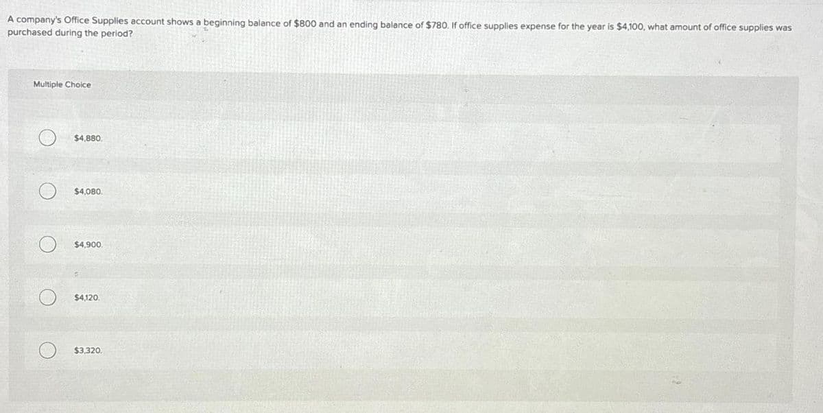 A company's Office Supplies account shows a beginning balance of $800 and an ending balance of $780. If office supplies expense for the year is $4,100, what amount of office supplies was
purchased during the period?
Multiple Choice
O
O
O
$4,880.
$4,080.
$4,900.
$4,120.
$3,320