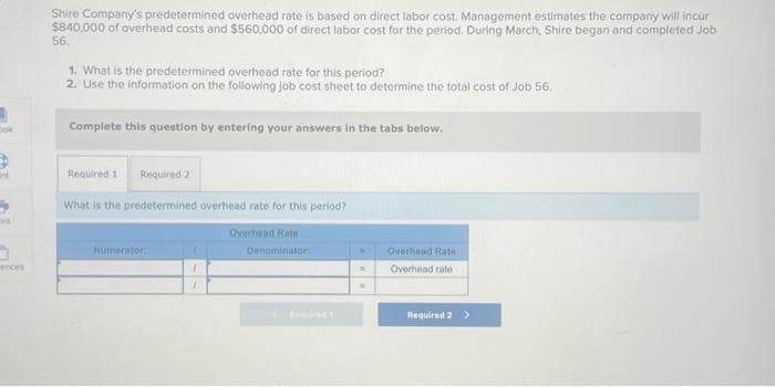 bok
5
int
ences
Shire Company's predetermined overhead rate is based on direct labor cost. Management estimates the company will incur
$840,000 of overhead costs and $560,000 of direct labor cost for the period. During March, Shire began and completed Job
56.
1. What is the predetermined overhead rate for this period?
2. Use the information on the following job cost sheet to determine the total cost of Job 56.
Complete this question by entering your answers in the tabs below.
Required 1 Required 2
What is the predetermined overhead rate for this period?
Numerator:
Overhead Rate
Denominator:
C
Becured 1
D
W
Overhead Rate
Overhead rate
Required 2 >