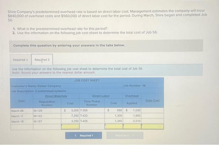 Shire Company's predetermined overhead rate is based on direct labor cost. Management estimates the company will incur
$840,000 of overhead costs and $560,000 of direct labor cost for the period. During March, Shire began and completed Job
56.
1. What is the predetermined overhead rate for this period?
2. Use the information on the following job cost sheet to determine the total cost of Job 56.
Complete this question by entering your answers in the tabs below.
Required 1 Required 2
Use the information on the following job cost sheet to determine the total cost of Job 56.
Note: Round your answers to the nearest dollar amount.
JOB COST SHEET
Customer's Name: Keiser Company
Job Description: 3 customized systems
Direct Materials
Date
March 08:
March 11
March 18
Requisition
Number
M-129
M-142
M-167
$
Cost
Direct Labor
Time-Ticket
Number
3,000 T-306
7,350 T-432
3,350 T-456
< Required 1
$
Cost
Job Number: 56
Overhead
Applied
690 $ 1,035
1,300
1,950
1,340
2,010
Total Cost