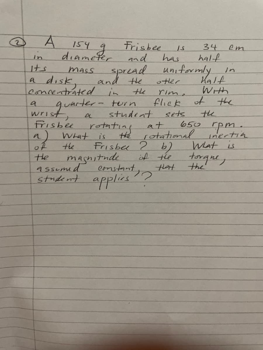 A.
154 g
diamefer
mass spread uniformly
Frisbee
34
half
em
in
and
has
Its
in
a disk,
leonnentrated in
Kalt
With
and the
otler
the
rim.
quarter
retating
turn
fliek
wrist,
Frisbee
9) What
of
the
assemid
student
sets
650 pm.
inertin
Wat is
torque,
the
at
is
He rotational
Frisbee 2
magnitnde
constant
student applies"?
Hhe
of tle
tat
the
