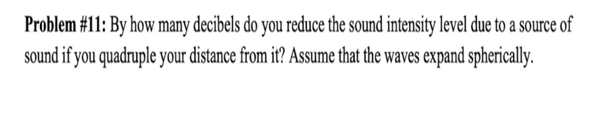 Problem #11: By how many decibels do you reduce the sound intensity level due to a source of
sound if you quadruple your distance from it? Assume that the waves expand spherically.
