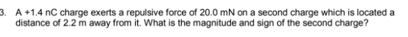 3. A +1.4 nC charge exerts a repulsive force of 20.0 mN on a second charge which is located a
distance of 2.2 m away from it. What is the magnitude and sign of the second charge?
