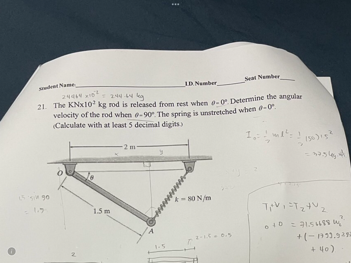 i
Student Name:
15 sin 90
= 1.9
24464 x102
= 244-64 kg
21. The KNx102 kg rod is released from rest when 0-0°. Determine the angular
velocity of the rod when 0-90°. The spring is unstretched when 0=0°.
(Calculate with at least 5 decimal digits.)
2
0
1.5 m
-2 m-
A
y
I.D. Number_
1.5
k = 80 N/m
Seat Number_
2-1.5 = 0.5
10 = = ml ² = 1
(50)15²
= 37.545.44/
T₁V₁=T₂4V ₂
2.
040 = 71.56688 ₂
+(-17 99.9359
+40).