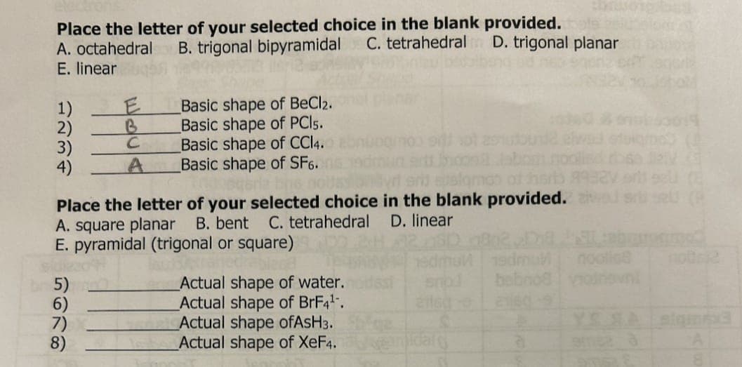 Place the letter of your selected choice in the blank provided.
C. tetrahedral D. trigonal planar
A. octahedral B. trigonal bipyramidal
E. linear
1)
2)
3)
4)
5678
E
B
с
A
Place the letter of your selected choice in the blank provided.
A. square planar B. bent C. tetrahedral D. linear
5)
Basic shape of BeCl2.
Basic shape of PCI5.
E. pyramidal (trigonal or square)
trajedia
7)
8)
Basic shape of CCl4.
Basic shape of SF6.
edmul
snod bebno8 vodnovni
21160
Actual shape of water.
Actual shape of BrF4¹.
Actual shape ofAsH3.
Actual shape of XeF4.andal
a
2015
(8