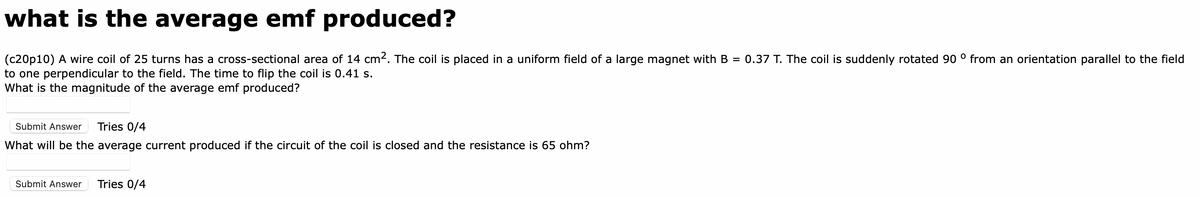 what is the average emf produced?
(c20p10) A wire coil of 25 turns has a cross-sectional area of 14 cm². The coil is placed in a uniform field of a large magnet with B = 0.37 T. The coil is suddenly rotated 90 ° from an orientation parallel to the field
to one perpendicular to the field. The time to flip the coil is 0.41 s.
What is the magnitude of the average emf produced?
Submit Answer Tries 0/4
What will be the average current produced if the circuit of the coil is closed and the resistance is 65 ohm?
Submit Answer Tries 0/4