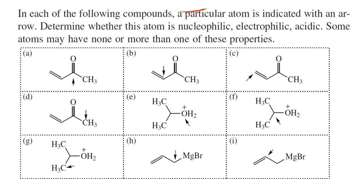 In each of the following compounds, a particular atom is indicated with an ar-
row. Determine whether this atom is nucleophilic, electrophilic, acidic. Some
atoms may have none or more than one of these properties.
(a)
(b)
(d)
it
H3C
CH3
H3C4
CH3
+
-OH₂
(e)
(h)
H3C
H3C
CH3
+
OH₂
MgBr
(c)
(f)
(i)
H3C
H3C
سل
CH3
+
-OH₂
MgBr