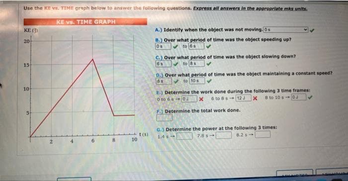 Use the KE vs. TIME graph below to answer the following questions. Express all answers in the appropriate mks units.
KE vs. TIME GRAPH
KE (J)
20
15
10
2
8
10
t(s)
A.) Identify when the object was not moving. Os
B.) Over what period of time was the object speeding up?
✓to 6s
Os
C.) Over what period of time was the object slowing down?
6s
to Bs
D.) Over what period of time was the object maintaining a constant speed?
to 10 s
8s
E.) Determine the work done during the following 3 time frames:
0 to 60x 6 to 8 s 12 J x 8 to 10 s0J
Determine the total work done.
G.) Determine the power at the following 3 times:
1.4
7.85
8.25-
SUOUS