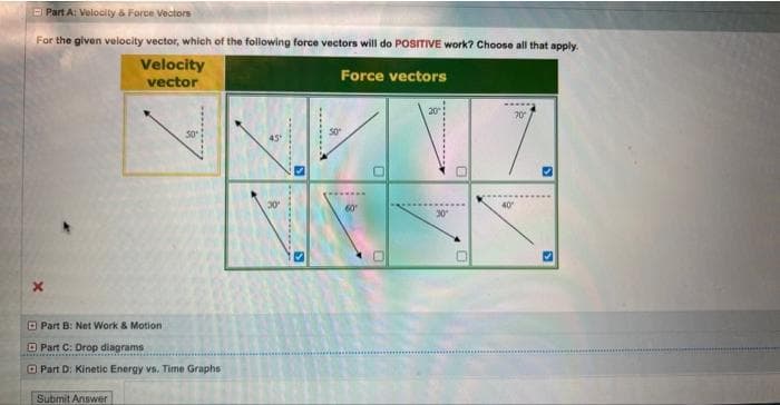 Part A: Velocity & Force Vectors
For the given velocity vector, which of the following force vectors will do POSITIVE work? Choose all that apply.
Velocity
vector
Force vectors
x
Part B: Net Work & Motion
Part C: Drop diagrams
Part D: Kinetic Energy vs. Time Graphs
Submit Answer
45°
S
S
....A
60
0
0
0
40"