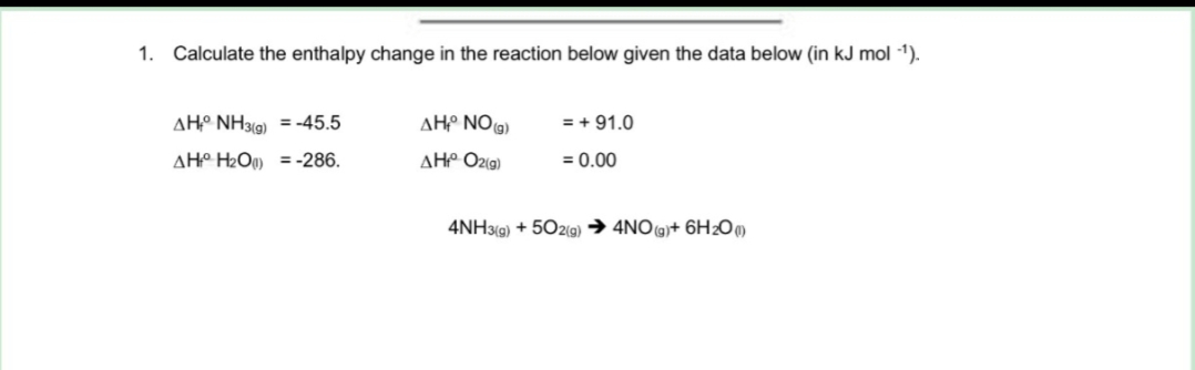 1. Calculate the enthalpy change in the reaction below given the data below (in kJ mol -¹).
AH NH3(g) = -45.5
AHH₂O)
= -286.
AH NO(g)
AH₁° O2(g)
= + 91.0
= 0.00
4NH3(g) +502(g) → 4NO(g)+ 6H₂O(1)