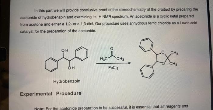 In this part we will provide conclusive proof of the stereochemistry of the product by preparing the
acetonide of hydrobenzoin and examining its 'H NMR spectrum. An acetonide is a cyclic ketal prepared
from acetone and either a 1,2- or a 1,3-diol. Our procedure uses anhydrous ferric chloride as a Lewis acid
catalyst for the preparation of the acetonide.
OH
OH
Hydrobenzoin
Experimental Procedure
H3C1 CH3
FeCl3
CH3
gx
CH3
Note: For the acetonide preparation to be successful, it is essential that all reagents and