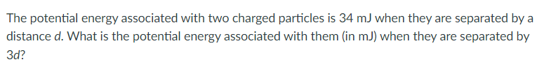 The potential energy associated with two charged particles is 34 mJ when they are separated by a
distance d. What is the potential energy associated with them (in mJ) when they are separated by
3d?