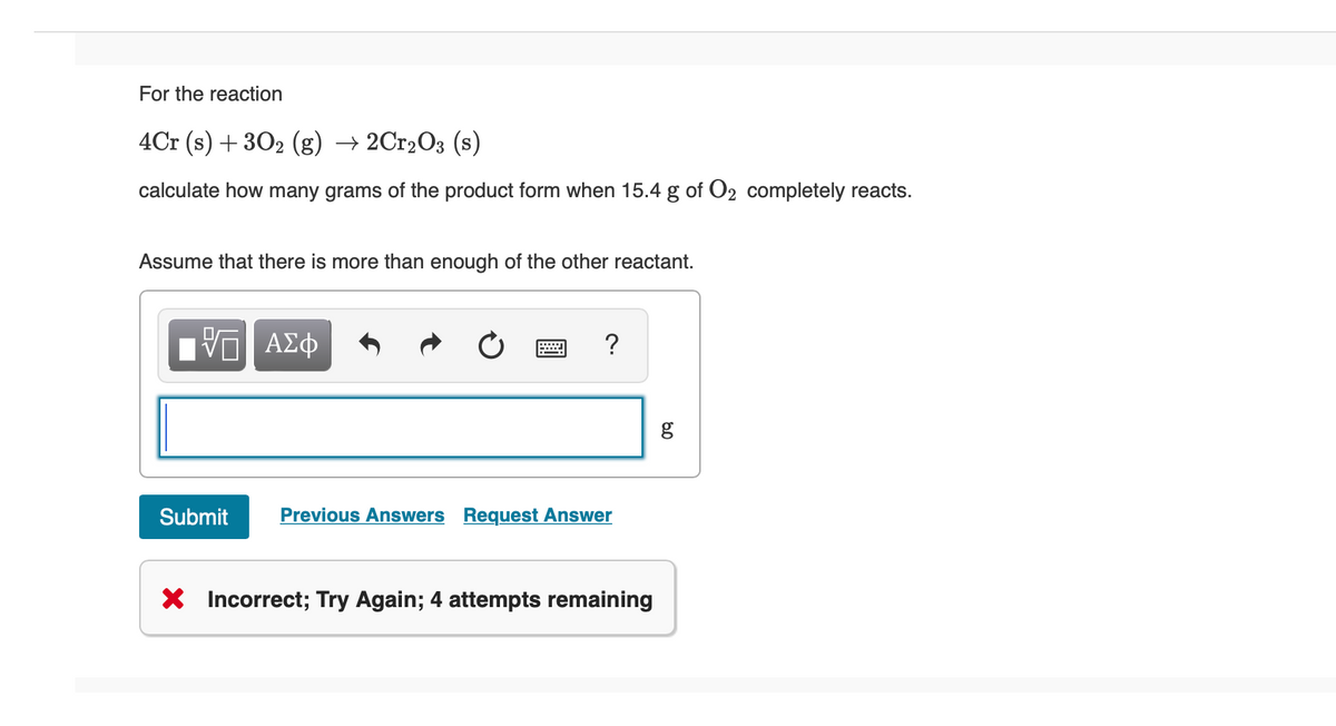 For the reaction
4Cr (s) + 302 (g) → 2Cr₂O3 (s)
calculate how many grams of the product form when 15.4 g of O2 completely reacts.
Assume that there is more than enough of the other reactant.
VE ΑΣΦ
Submit
?
Previous Answers Request Answer
X Incorrect; Try Again; 4 attempts remaining
8.0
g