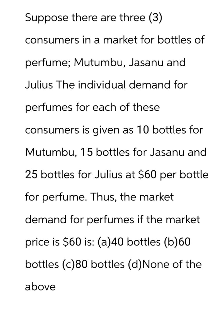 Suppose there are three (3)
consumers in a market for bottles of
perfume; Mutumbu, Jasanu and
Julius The individual demand for
perfumes for each of these
consumers is given as 10 bottles for
Mutumbu, 15 bottles for Jasanu and
25 bottles for Julius at $60 per bottle
for perfume. Thus, the market
demand for perfumes if the market
price is $60 is: (a)40 bottles (b)60
bottles (c)80 bottles (d)None of the
above